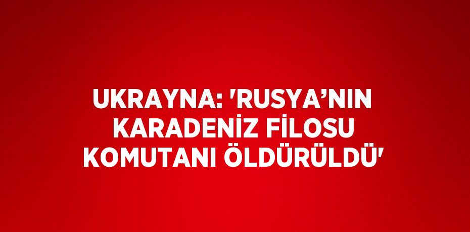 UKRAYNA: 'RUSYA’NIN KARADENİZ FİLOSU KOMUTANI ÖLDÜRÜLDÜ'