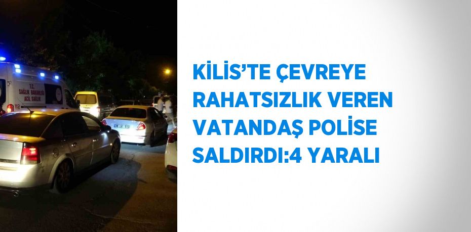 KİLİS’TE ÇEVREYE RAHATSIZLIK VEREN VATANDAŞ POLİSE SALDIRDI:4 YARALI