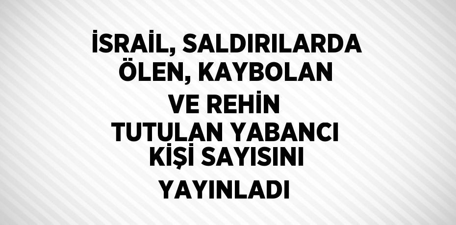 İSRAİL, SALDIRILARDA ÖLEN, KAYBOLAN VE REHİN TUTULAN YABANCI KİŞİ SAYISINI YAYINLADI