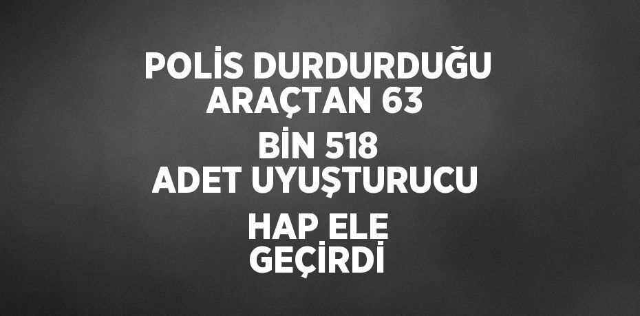 POLİS DURDURDUĞU ARAÇTAN 63 BİN 518 ADET UYUŞTURUCU HAP ELE GEÇİRDİ