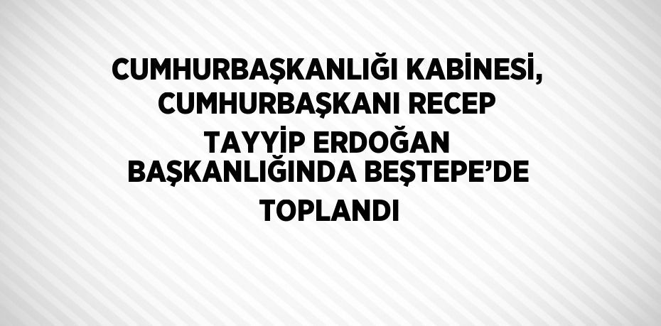 CUMHURBAŞKANLIĞI KABİNESİ, CUMHURBAŞKANI RECEP TAYYİP ERDOĞAN BAŞKANLIĞINDA BEŞTEPE’DE  TOPLANDI