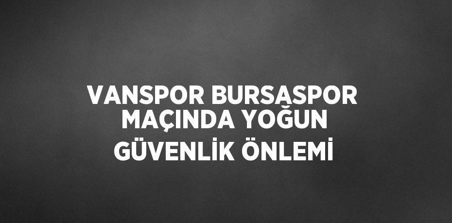 VANSPOR BURSASPOR MAÇINDA YOĞUN GÜVENLİK ÖNLEMİ