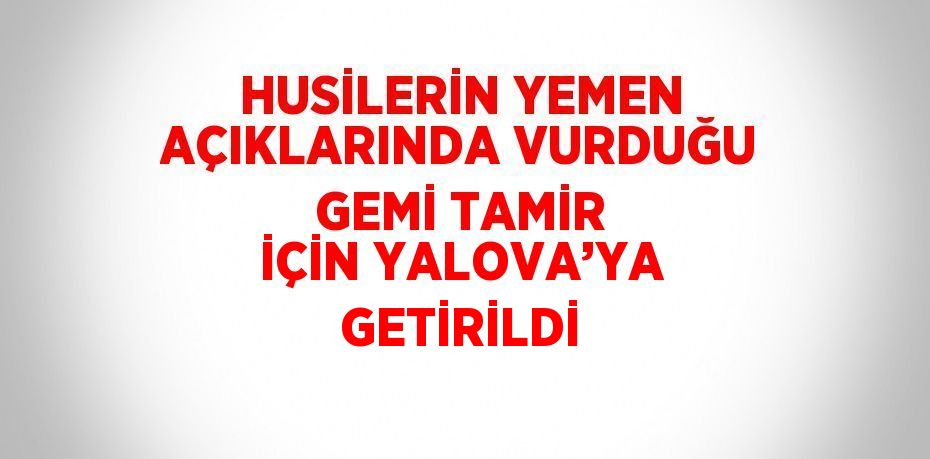 HUSİLERİN YEMEN AÇIKLARINDA VURDUĞU GEMİ TAMİR İÇİN YALOVA’YA GETİRİLDİ