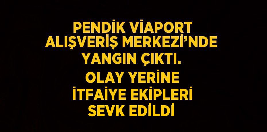 PENDİK VİAPORT ALIŞVERİŞ MERKEZİ’NDE YANGIN ÇIKTI. OLAY YERİNE İTFAİYE EKİPLERİ SEVK EDİLDİ