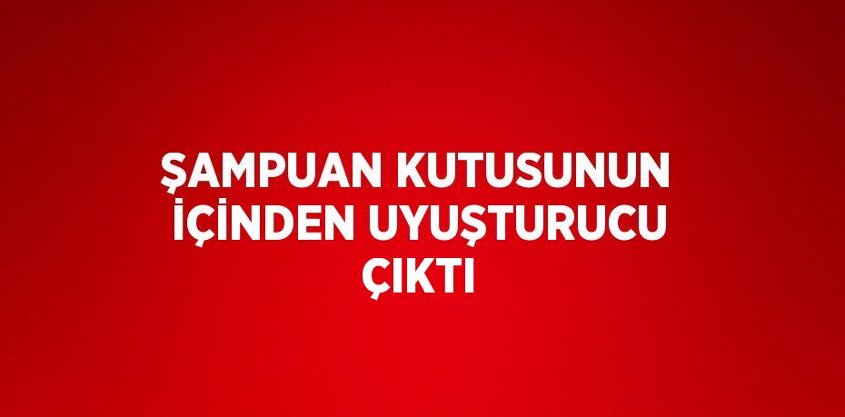 ŞAMPUAN KUTUSUNUN İÇİNDEN UYUŞTURUCU ÇIKTI