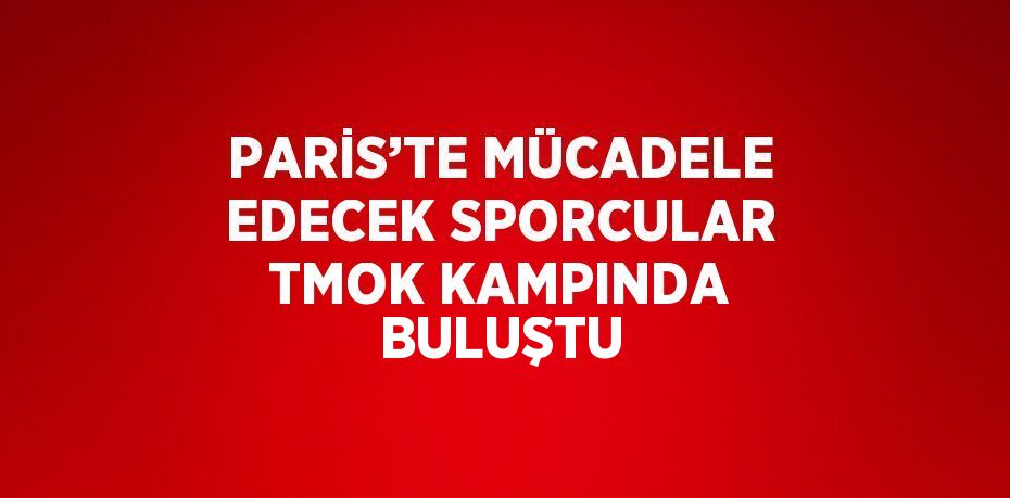PARİS’TE MÜCADELE EDECEK SPORCULAR TMOK KAMPINDA BULUŞTU