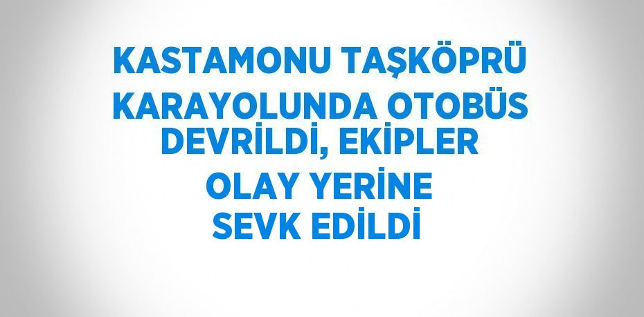 KASTAMONU TAŞKÖPRÜ KARAYOLUNDA OTOBÜS DEVRİLDİ, EKİPLER OLAY YERİNE SEVK EDİLDİ