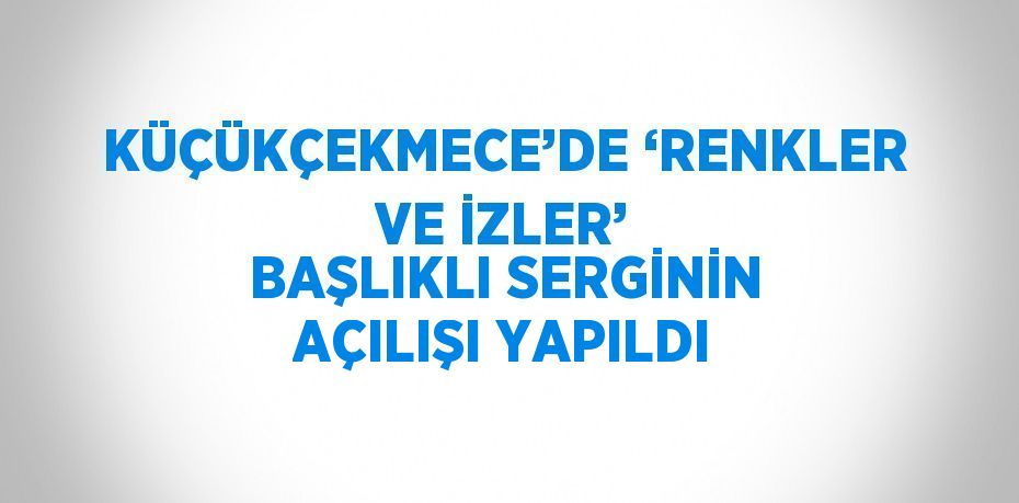 KÜÇÜKÇEKMECE’DE ‘RENKLER VE İZLER’ BAŞLIKLI SERGİNİN AÇILIŞI YAPILDI