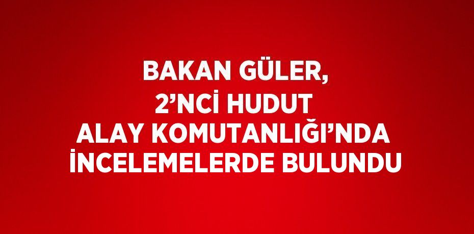 BAKAN GÜLER, 2’NCİ HUDUT ALAY KOMUTANLIĞI’NDA İNCELEMELERDE BULUNDU