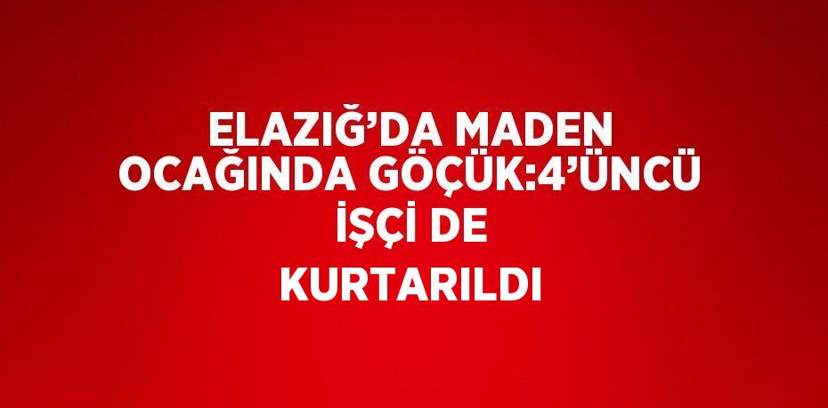 ELAZIĞ’DA MADEN OCAĞINDA GÖÇÜK:4’ÜNCÜ İŞÇİ DE KURTARILDI