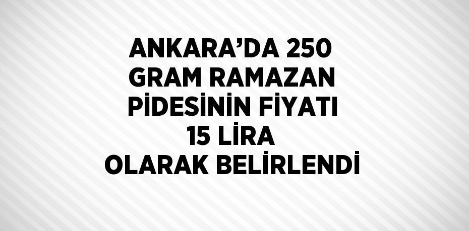 ANKARA’DA 250 GRAM RAMAZAN PİDESİNİN FİYATI 15 LİRA OLARAK BELİRLENDİ