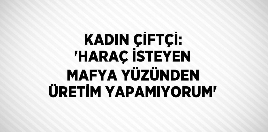 KADIN ÇİFTÇİ: 'HARAÇ İSTEYEN MAFYA YÜZÜNDEN ÜRETİM YAPAMIYORUM'