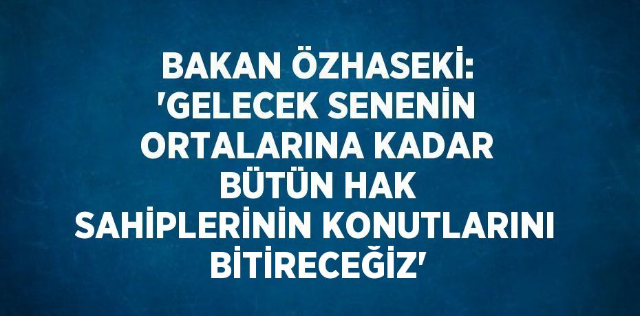 BAKAN ÖZHASEKİ: 'GELECEK SENENİN ORTALARINA KADAR BÜTÜN HAK SAHİPLERİNİN KONUTLARINI BİTİRECEĞİZ'