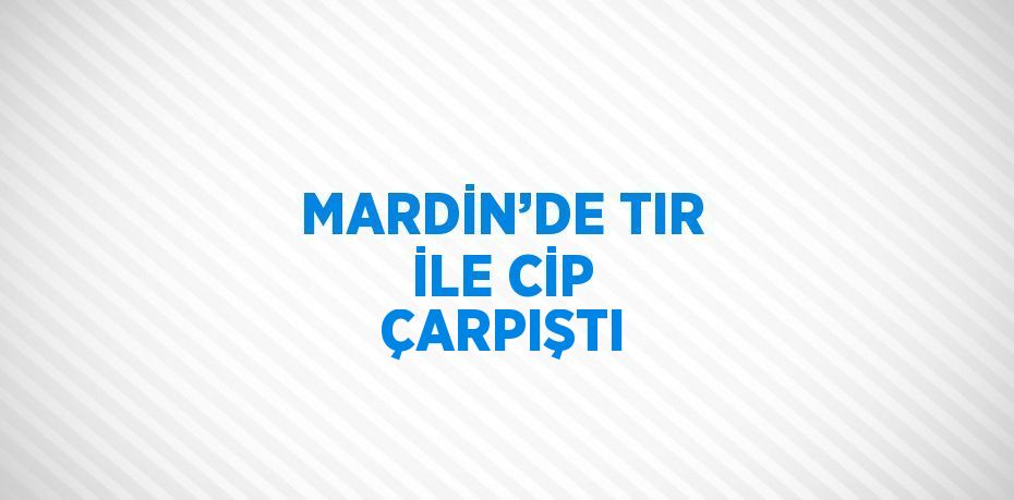 MARDİN’DE TIR İLE CİP ÇARPIŞTI