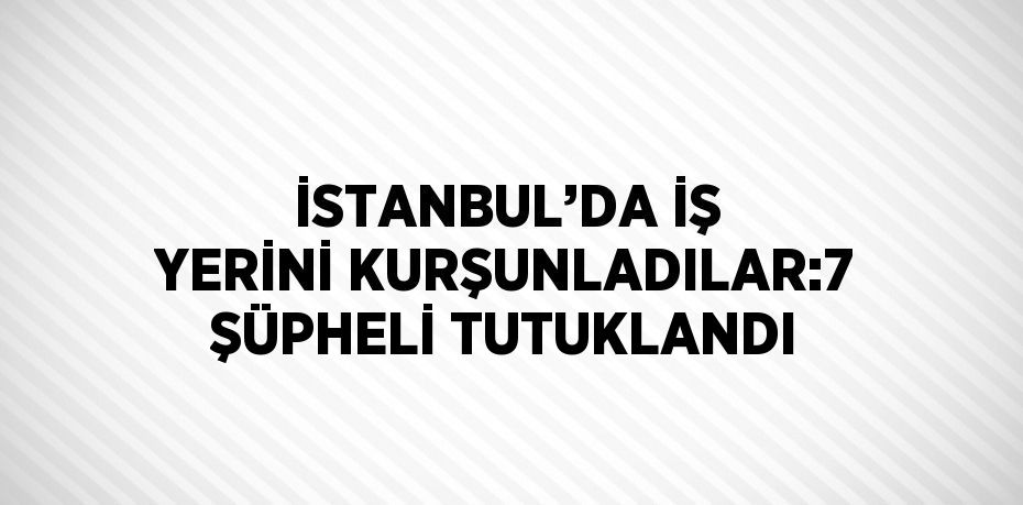 İSTANBUL’DA İŞ YERİNİ KURŞUNLADILAR:7 ŞÜPHELİ TUTUKLANDI