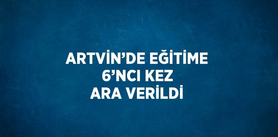 ARTVİN’DE EĞİTİME 6’NCI KEZ ARA VERİLDİ
