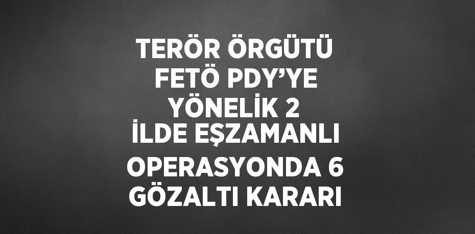 TERÖR ÖRGÜTÜ FETÖ PDY’YE YÖNELİK 2 İLDE EŞZAMANLI OPERASYONDA 6 GÖZALTI KARARI