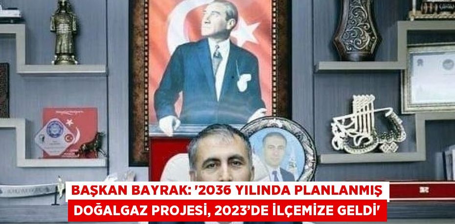 BAŞKAN BAYRAK: '2036 YILINDA PLANLANMIŞ DOĞALGAZ PROJESİ, 2023’DE İLÇEMİZE GELDİ'