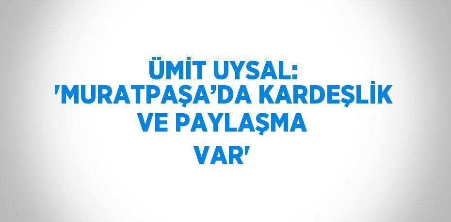 ÜMİT UYSAL: 'MURATPAŞA’DA KARDEŞLİK VE PAYLAŞMA VAR'