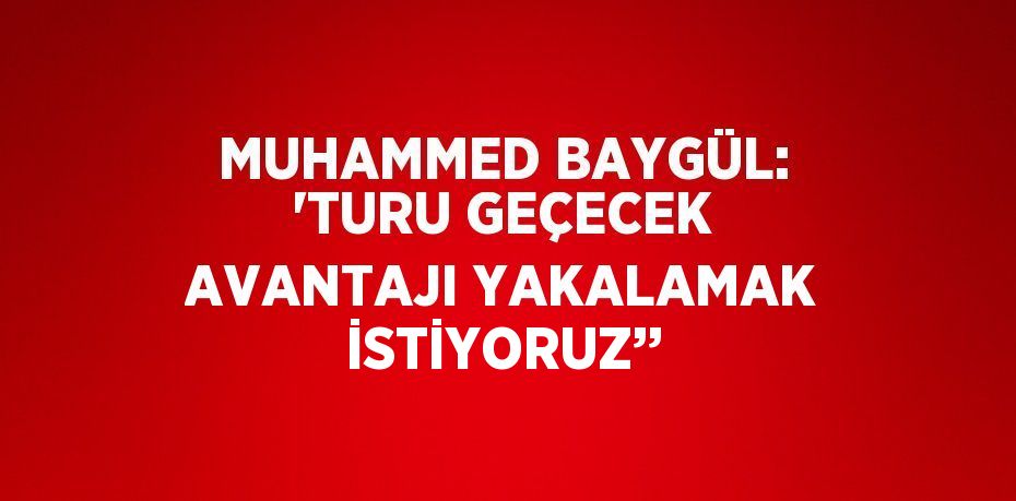 MUHAMMED BAYGÜL: 'TURU GEÇECEK AVANTAJI YAKALAMAK İSTİYORUZ’’