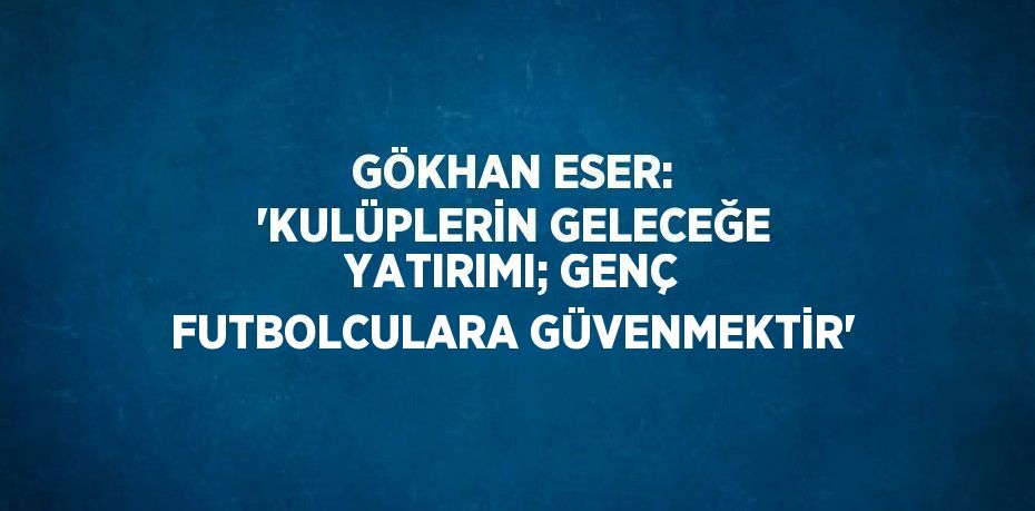 GÖKHAN ESER: 'KULÜPLERİN GELECEĞE YATIRIMI; GENÇ FUTBOLCULARA GÜVENMEKTİR'