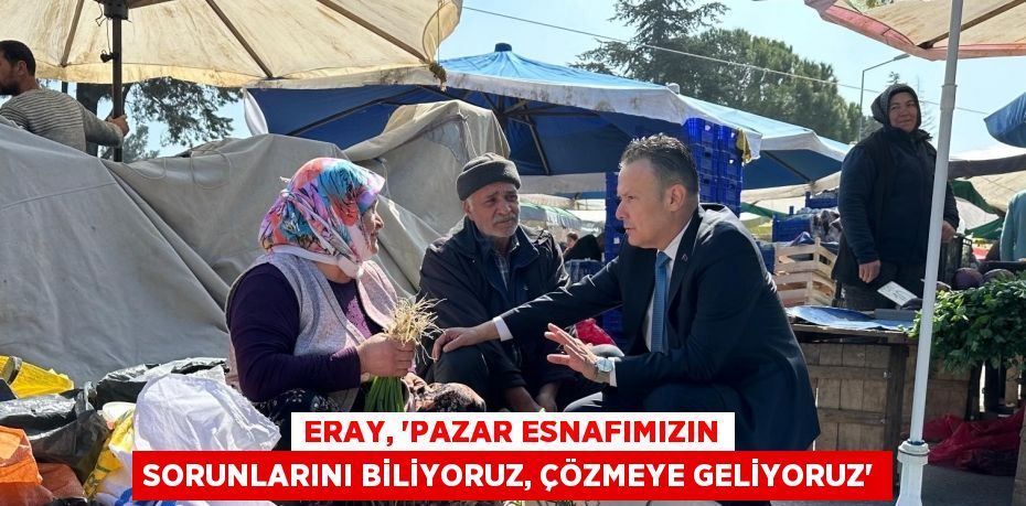 Eray, ‘Pazar esnafımızın sorunlarını biliyoruz, çözmeye geliyoruz’