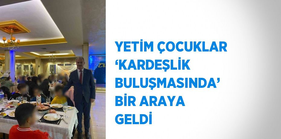 YETİM ÇOCUKLAR ‘KARDEŞLİK BULUŞMASINDA’ BİR ARAYA GELDİ