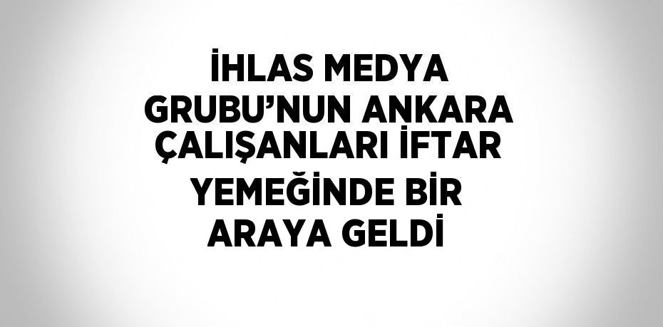 İHLAS MEDYA GRUBU’NUN ANKARA ÇALIŞANLARI İFTAR YEMEĞİNDE BİR ARAYA GELDİ
