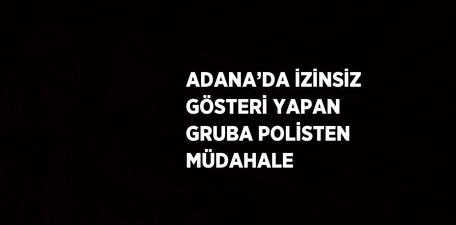 ADANA’DA İZİNSİZ GÖSTERİ YAPAN GRUBA POLİSTEN MÜDAHALE