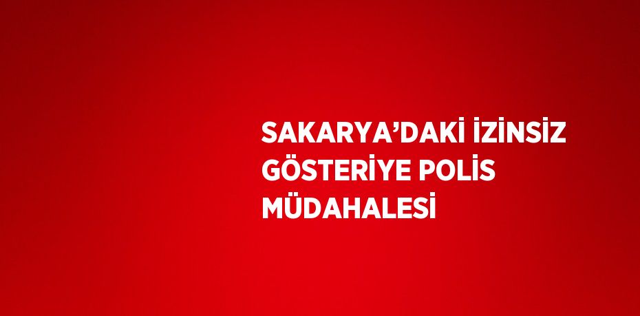 SAKARYA’DAKİ İZİNSİZ GÖSTERİYE POLİS MÜDAHALESİ