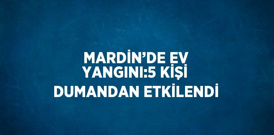 MARDİN’DE EV YANGINI:5 KİŞİ DUMANDAN ETKİLENDİ