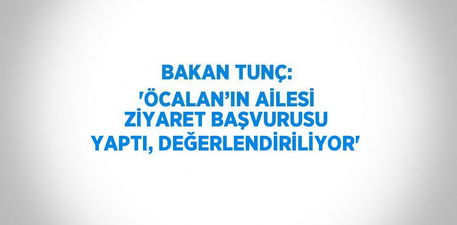 BAKAN TUNÇ: 'ÖCALAN’IN AİLESİ ZİYARET BAŞVURUSU YAPTI, DEĞERLENDİRİLİYOR'