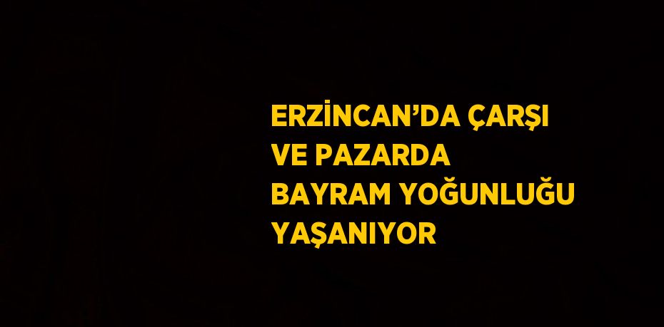 ERZİNCAN’DA ÇARŞI VE PAZARDA BAYRAM YOĞUNLUĞU YAŞANIYOR