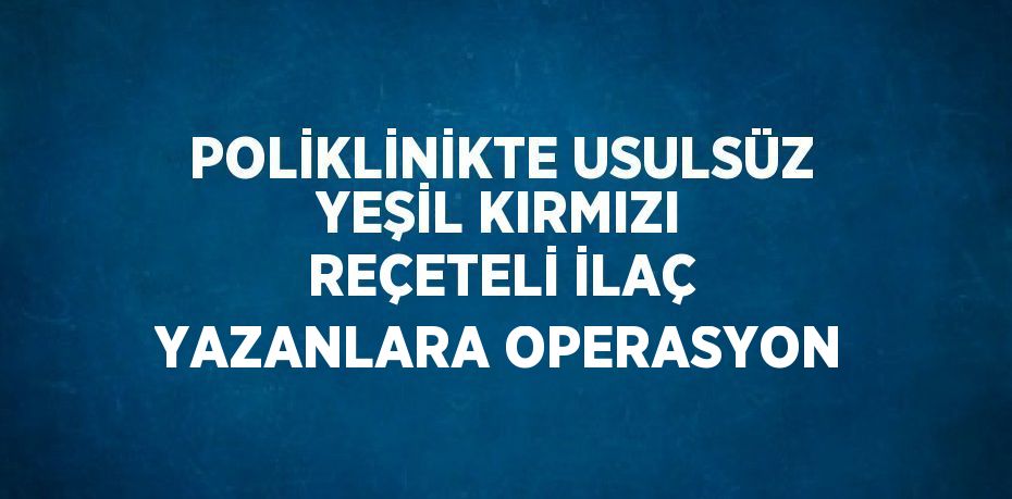 POLİKLİNİKTE USULSÜZ YEŞİL KIRMIZI REÇETELİ İLAÇ YAZANLARA OPERASYON