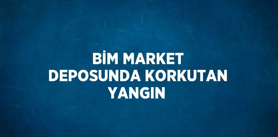 BİM MARKET DEPOSUNDA KORKUTAN YANGIN