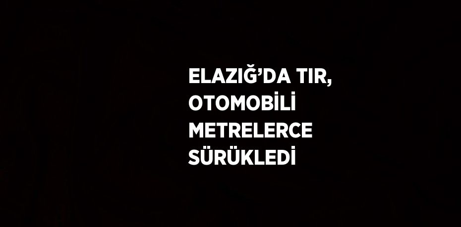 ELAZIĞ’DA TIR, OTOMOBİLİ METRELERCE SÜRÜKLEDİ