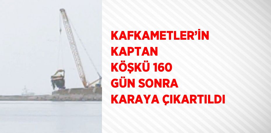 KAFKAMETLER’İN KAPTAN KÖŞKÜ 160 GÜN SONRA KARAYA ÇIKARTILDI