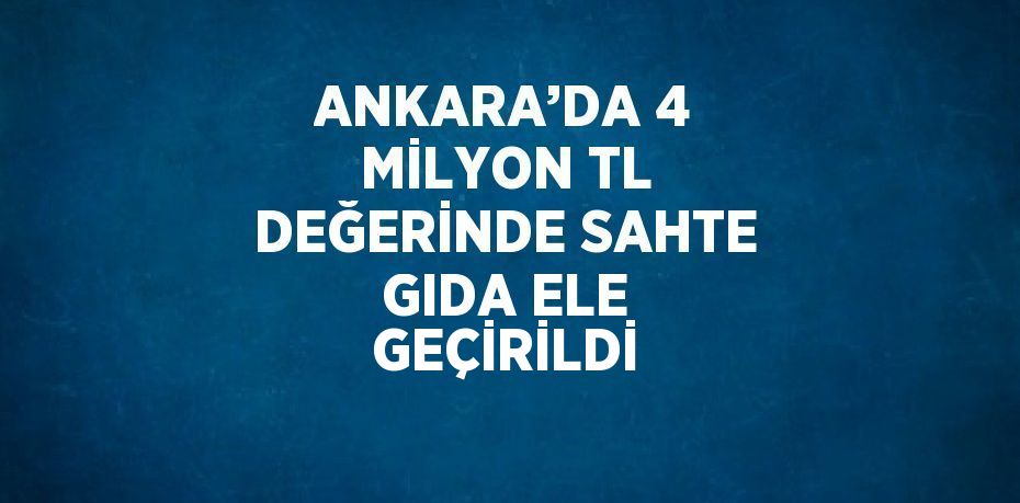 ANKARA’DA 4 MİLYON TL DEĞERİNDE SAHTE GIDA ELE GEÇİRİLDİ