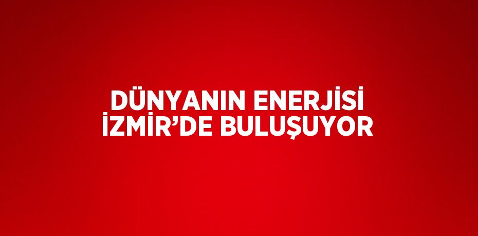 DÜNYANIN ENERJİSİ İZMİR’DE BULUŞUYOR