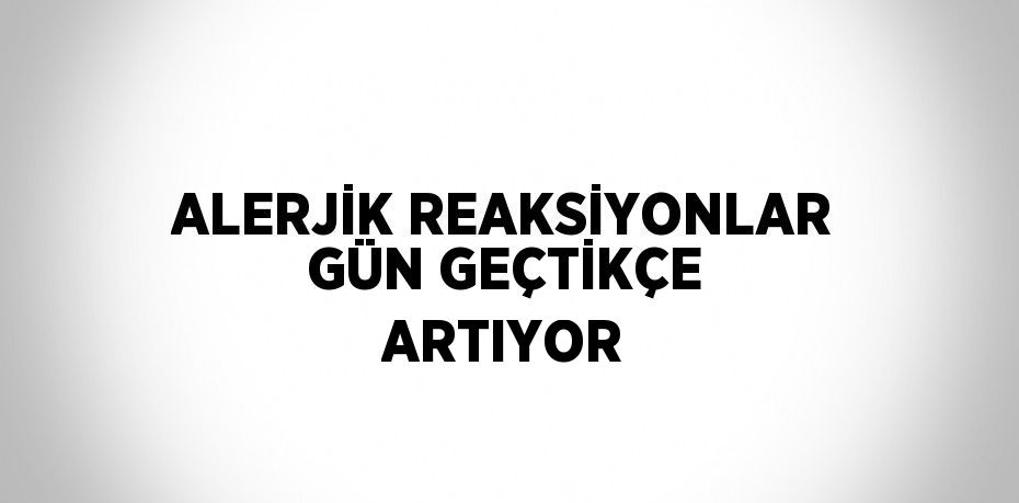 ALERJİK REAKSİYONLAR GÜN GEÇTİKÇE ARTIYOR