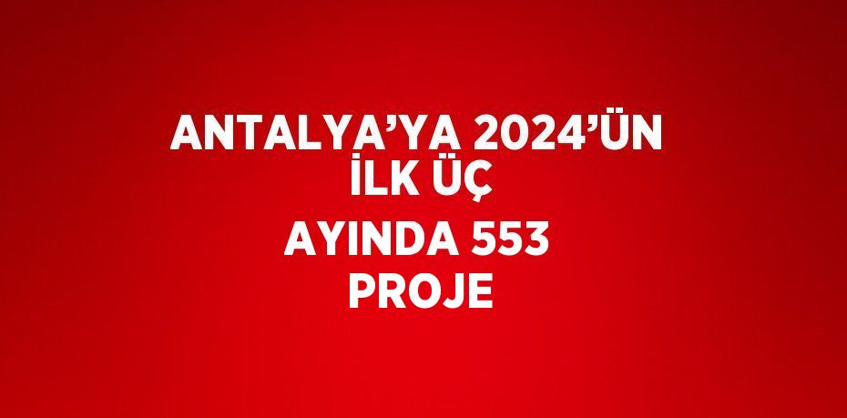 ANTALYA’YA 2024’ÜN İLK ÜÇ AYINDA 553 PROJE