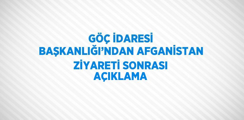 GÖÇ İDARESİ BAŞKANLIĞI’NDAN AFGANİSTAN ZİYARETİ SONRASI AÇIKLAMA