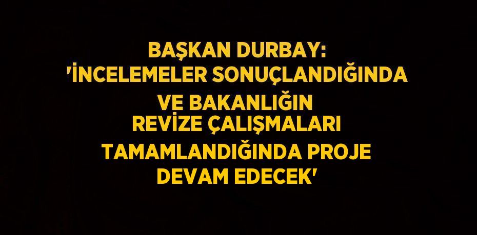 BAŞKAN DURBAY: 'İNCELEMELER SONUÇLANDIĞINDA VE BAKANLIĞIN REVİZE ÇALIŞMALARI TAMAMLANDIĞINDA PROJE DEVAM EDECEK'