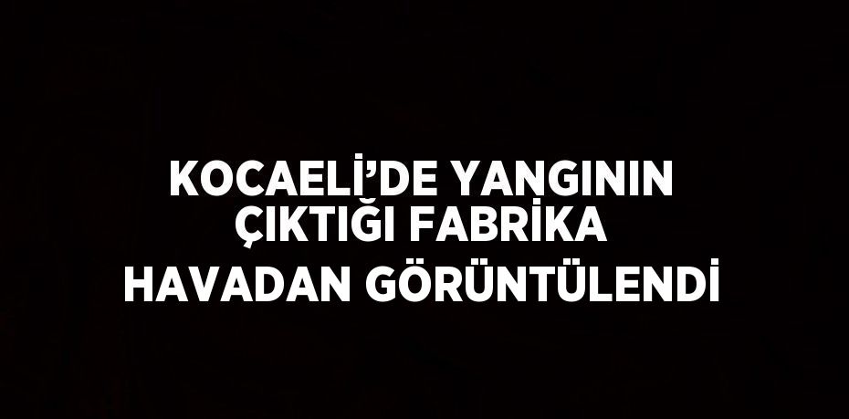 KOCAELİ’DE YANGININ ÇIKTIĞI FABRİKA HAVADAN GÖRÜNTÜLENDİ