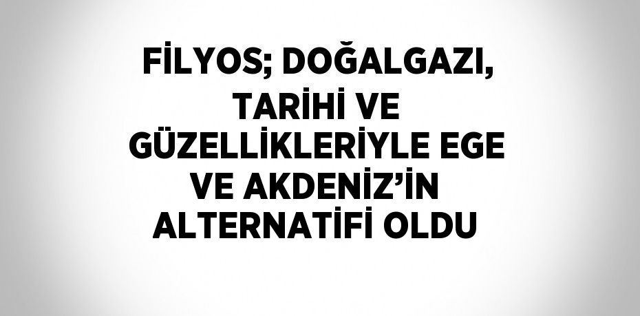 FİLYOS; DOĞALGAZI, TARİHİ VE GÜZELLİKLERİYLE EGE VE AKDENİZ’İN ALTERNATİFİ OLDU