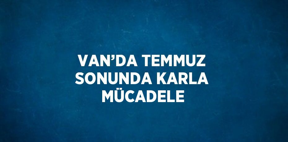 VAN’DA TEMMUZ SONUNDA KARLA MÜCADELE