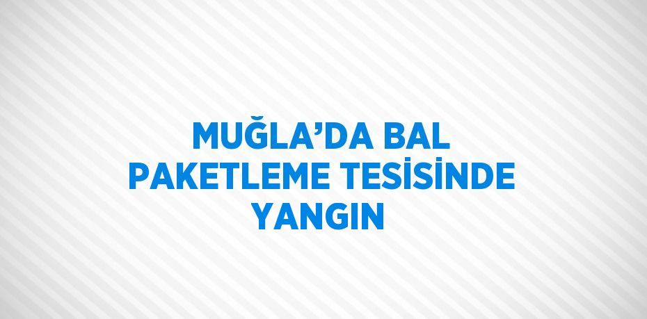 MUĞLA’DA BAL PAKETLEME TESİSİNDE YANGIN