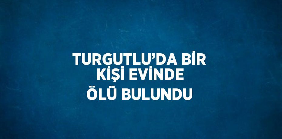 TURGUTLU’DA BİR KİŞİ EVİNDE ÖLÜ BULUNDU