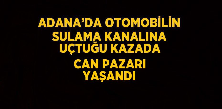ADANA’DA OTOMOBİLİN SULAMA KANALINA UÇTUĞU KAZADA CAN PAZARI YAŞANDI