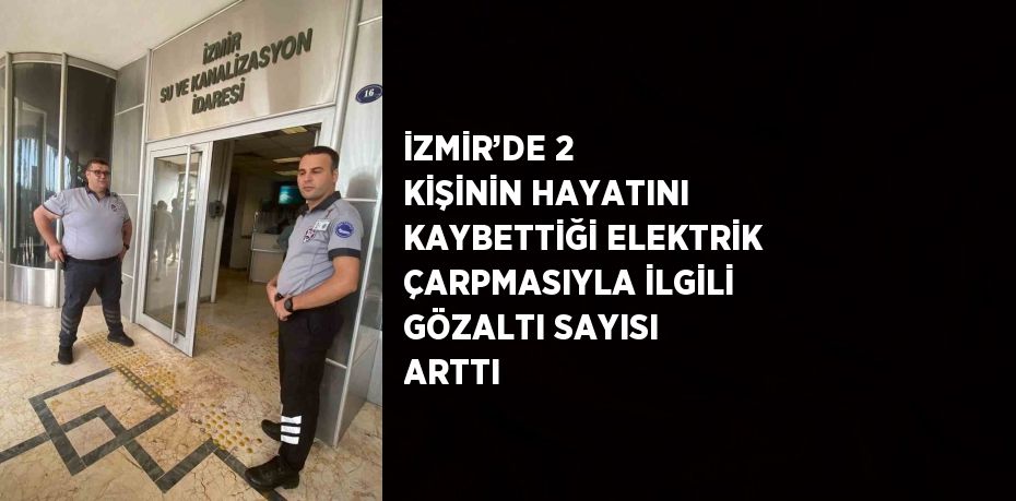 İZMİR’DE 2 KİŞİNİN HAYATINI KAYBETTİĞİ ELEKTRİK ÇARPMASIYLA İLGİLİ GÖZALTI SAYISI ARTTI